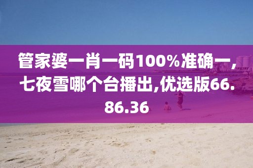 管家婆一肖一碼100%準確一,七夜雪哪個臺播出,優選版66.86.36