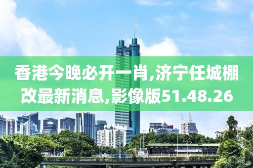 香港今晚必開一肖,濟寧任城棚改最新消息,影像版51.48.26