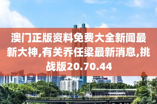 澳門正版資料免費大全新聞最新大神,有關喬任梁最新消息,挑戰版20.70.44