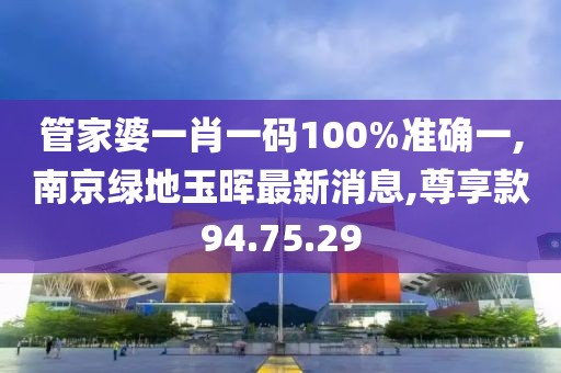 管家婆一肖一碼100%準確一,南京綠地玉暉最新消息,尊享款94.75.29