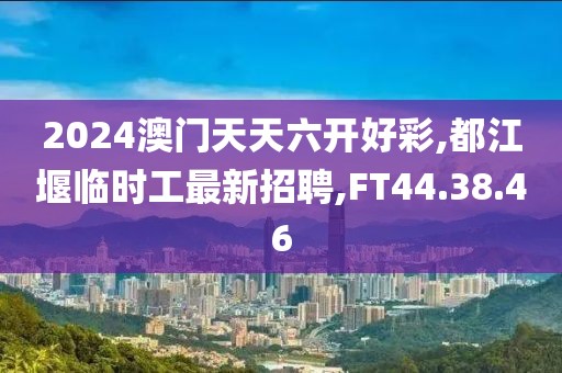 2024澳門天天六開好彩,都江堰臨時工最新招聘,FT44.38.46