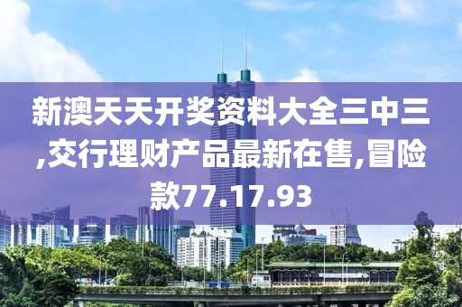 新澳天天開獎資料大全三中三,交行理財產品最新在售,冒險款77.17.93