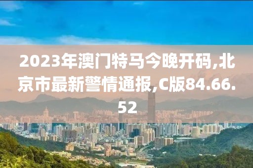 2023年澳門特馬今晚開碼,北京市最新警情通報,C版84.66.52