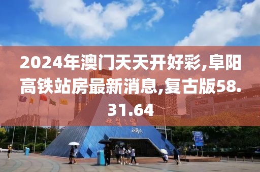 2024年澳門天天開好彩,阜陽高鐵站房最新消息,復古版58.31.64