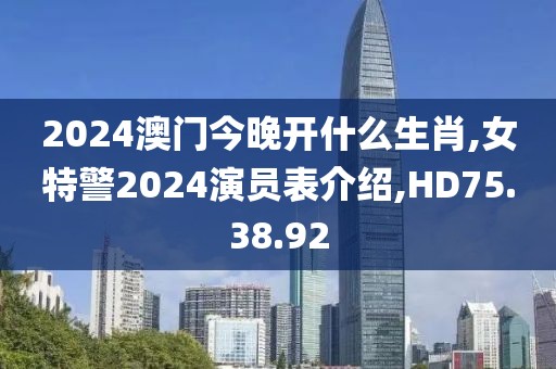 2024澳門今晚開什么生肖,女特警2024演員表介紹,HD75.38.92