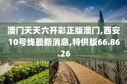 澳門天天六開彩正版澳門,西安10號線最新消息,特供版66.86.26