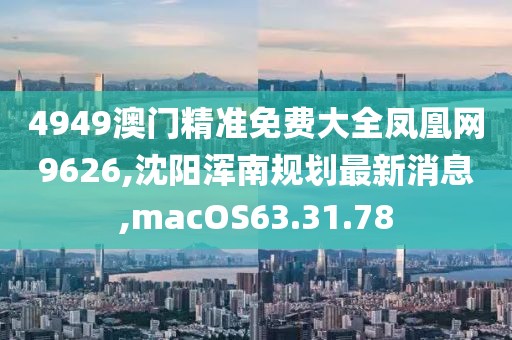 4949澳門精準免費大全鳳凰網9626,沈陽渾南規劃最新消息,macOS63.31.78