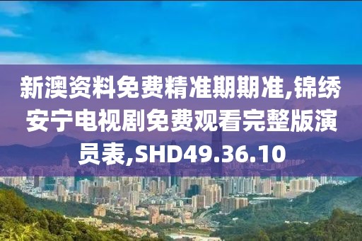 新澳資料免費精準期期準,錦繡安寧電視劇免費觀看完整版演員表,SHD49.36.10