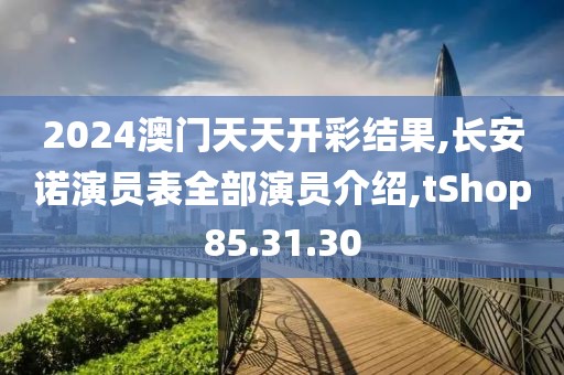 2024澳門天天開彩結果,長安諾演員表全部演員介紹,tShop85.31.30