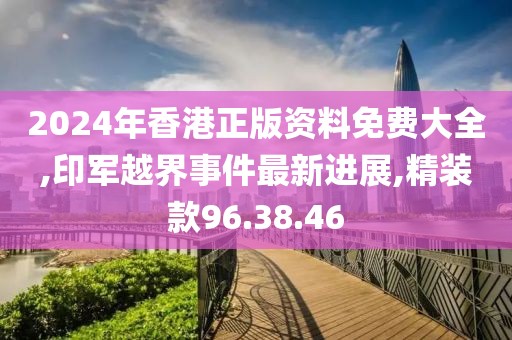 2024年香港正版資料免費大全,印軍越界事件最新進展,精裝款96.38.46