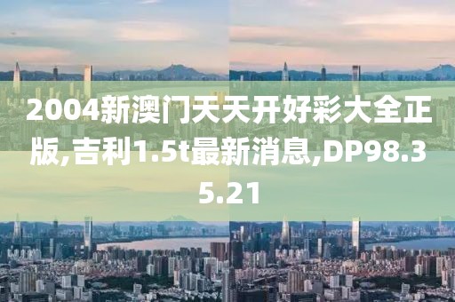 2004新澳門天天開好彩大全正版,吉利1.5t最新消息,DP98.35.21