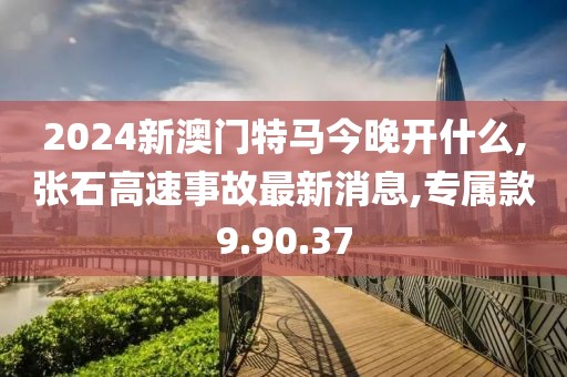 2024新澳門特馬今晚開什么,張石高速事故最新消息,專屬款9.90.37
