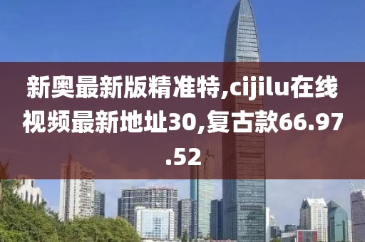 新奧最新版精準特,cijilu在線視頻最新地址30,復古款66.97.52