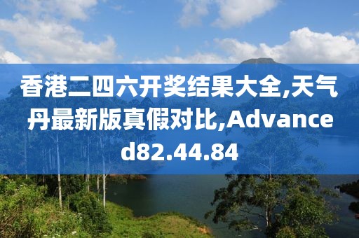 香港二四六開獎結果大全,天氣丹最新版真假對比,Advanced82.44.84