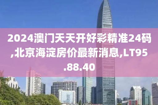 2024澳門天天開好彩精準24碼,北京海淀房價最新消息,LT95.88.40