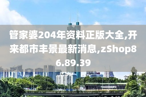 管家婆204年資料正版大全,開來都市豐景最新消息,zShop86.89.39