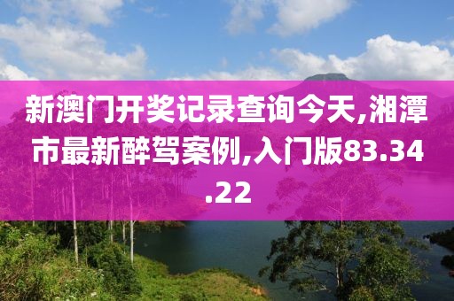 新澳門開獎記錄查詢今天,湘潭市最新醉駕案例,入門版83.34.22