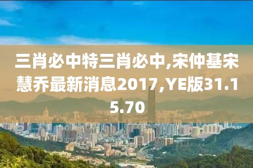 三肖必中特三肖必中,宋仲基宋慧喬最新消息2017,YE版31.15.70