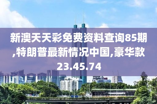 新澳天天彩免費資料查詢85期,特朗普最新情況中國,豪華款23.45.74