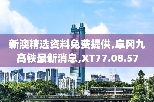 新澳精選資料免費提供,阜岡九高鐵最新消息,XT77.08.57
