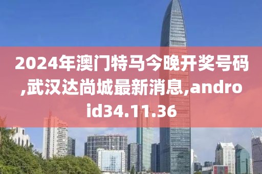 2024年澳門特馬今晚開獎號碼,武漢達尚城最新消息,android34.11.36