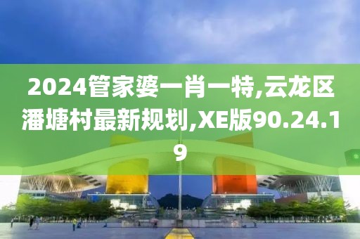 2024管家婆一肖一特,云龍區潘塘村最新規劃,XE版90.24.19