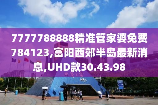 7777788888精準管家婆免費784123,富陽西郊半島最新消息,UHD款30.43.98