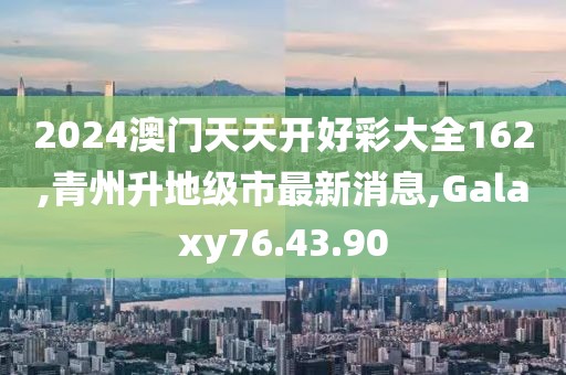 2024澳門天天開好彩大全162,青州升地級市最新消息,Galaxy76.43.90