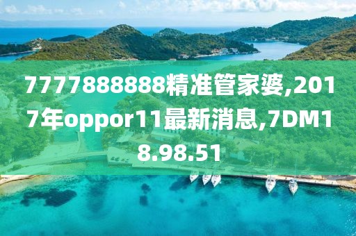 7777888888精準管家婆,2017年oppor11最新消息,7DM18.98.51
