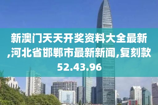 新澳門天天開獎資料大全最新,河北省邯鄲市最新新聞,復刻款52.43.96