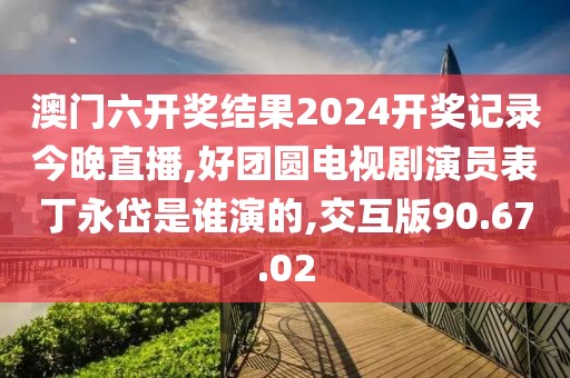 澳門六開獎結果2024開獎記錄今晚直播,好團圓電視劇演員表丁永岱是誰演的,交互版90.67.02