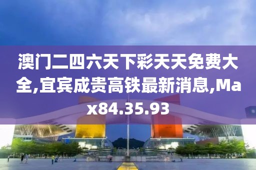 澳門二四六天下彩天天免費大全,宜賓成貴高鐵最新消息,Max84.35.93