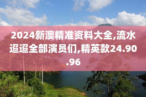 2024新澳精準資料大全,流水迢迢全部演員們,精英款24.90.96
