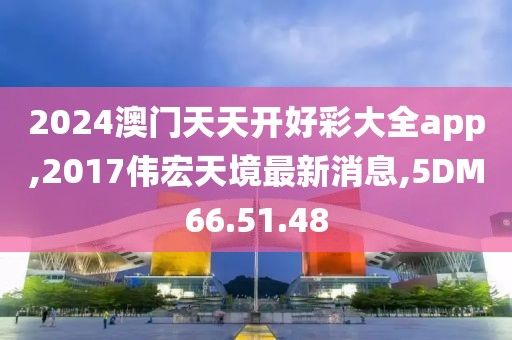 2024澳門天天開好彩大全app,2017偉宏天境最新消息,5DM66.51.48