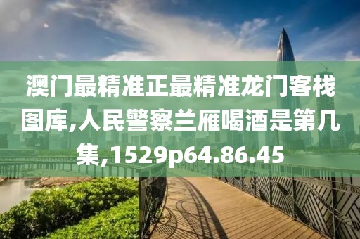 澳門最精準正最精準龍門客棧圖庫,人民警察蘭雁喝酒是第幾集,1529p64.86.45