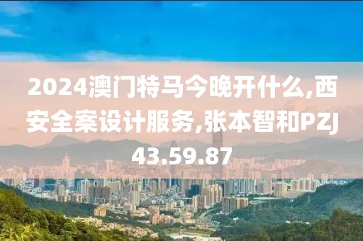 2024澳門特馬今晚開什么,西安全案設計服務,張本智和PZJ43.59.87