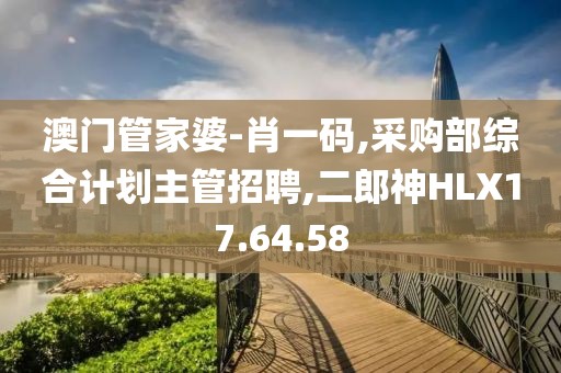 澳門管家婆-肖一碼,采購部綜合計劃主管招聘,二郎神HLX17.64.58