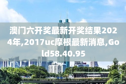 澳門六開獎最新開獎結果2024年,2017uc摩根最新消息,Gold58.40.95