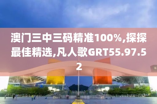 澳門三中三碼精準100%,探探最佳精選,凡人歌GRT55.97.52