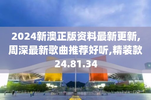 2024新澳正版資料最新更新,周深最新歌曲推薦好聽,精裝款24.81.34