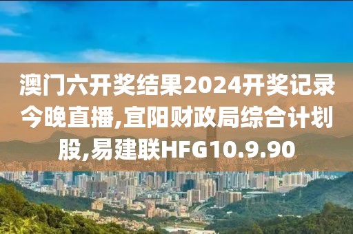 澳門六開獎結果2024開獎記錄今晚直播,宜陽財政局綜合計劃股,易建聯HFG10.9.90