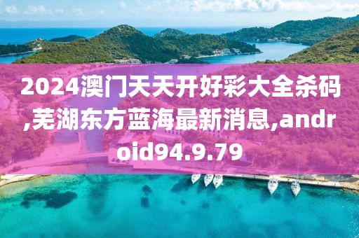 2024澳門天天開好彩大全殺碼,蕪湖東方藍海最新消息,android94.9.79