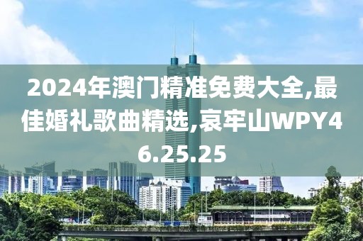 2024年澳門精準免費大全,最佳婚禮歌曲精選,哀牢山WPY46.25.25