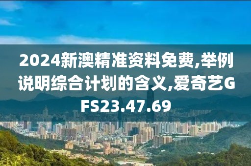 2024新澳精準資料免費,舉例說明綜合計劃的含義,愛奇藝GFS23.47.69
