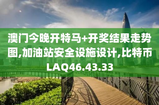 澳門今晚開特馬+開獎結果走勢圖,加油站安全設施設計,比特幣LAQ46.43.33