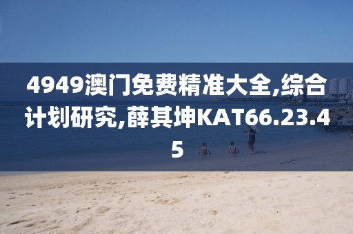 4949澳門免費精準大全,綜合計劃研究,薛其坤KAT66.23.45