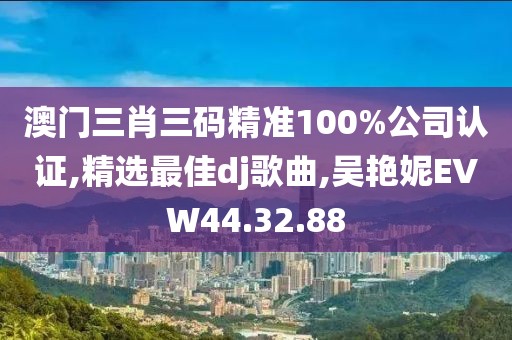 澳門三肖三碼精準100%公司認證,精選最佳dj歌曲,吳艷妮EVW44.32.88