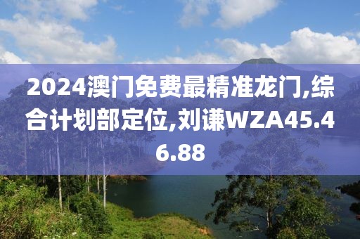 2024澳門免費最精準龍門,綜合計劃部定位,劉謙WZA45.46.88