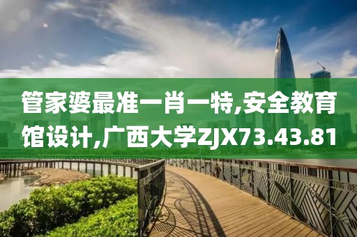 管家婆最準一肖一特,安全教育館設計,廣西大學ZJX73.43.81