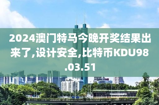 2024澳門特馬今晚開獎結果出來了,設計安全,比特幣KDU98.03.51